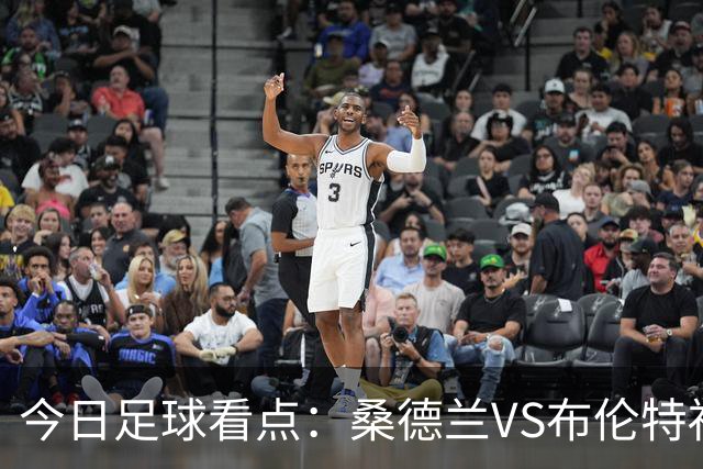今日足球看点：桑德兰VS布伦特福德，伯恩茅斯VS阿斯顿维拉，富勒姆VS水晶宫，利物浦VS切尔西