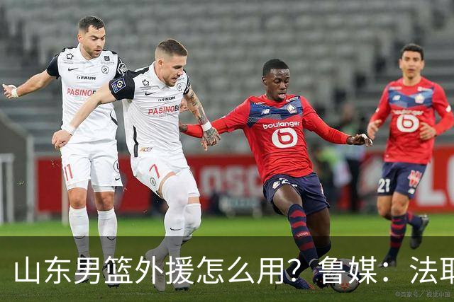 山东男篮外援怎么用？鲁媒：法耶和普卢默该多打打