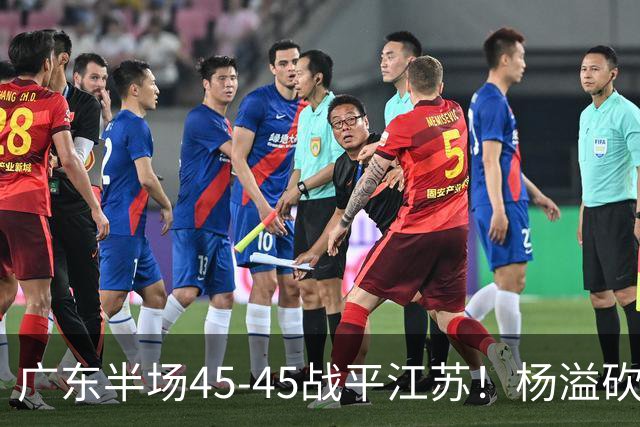 广东半场45-45战平江苏！杨溢砍12分，徐杰又梦游，杜锋现场观战