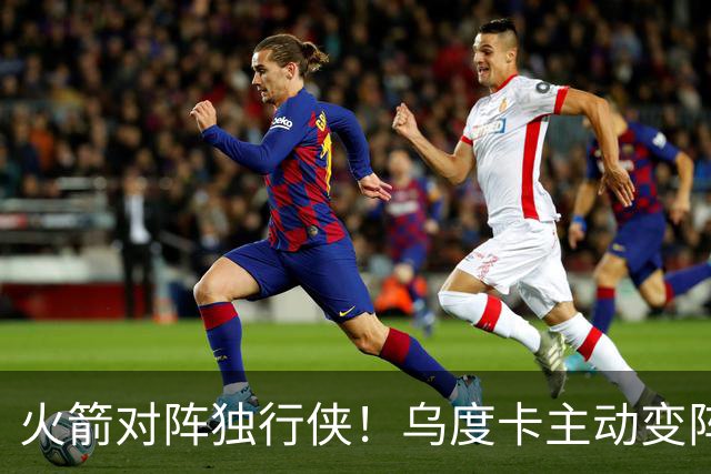 火箭对阵独行侠！乌度卡主动变阵，饼皇重回首发，伊森变身第6人