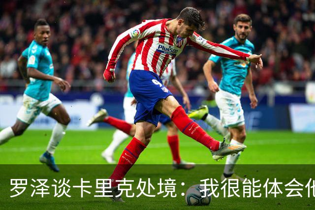 罗泽谈卡里克处境：我很能体会他的感受，教练也只是普通人
