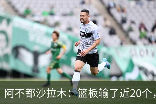 阿不都沙拉木：篮板输了近20个，这样很难赢球