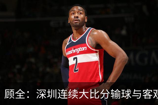 顾全：深圳连续大比分输球与客观原因无关 是职业球员的态度问题