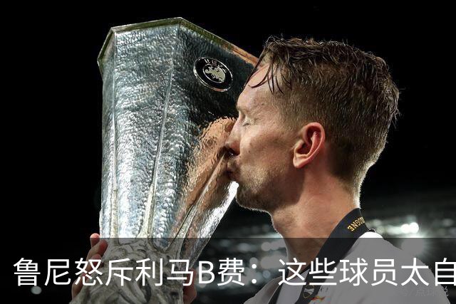 鲁尼怒斥利马B费：这些球员太自私 像孩子一样推卸责任